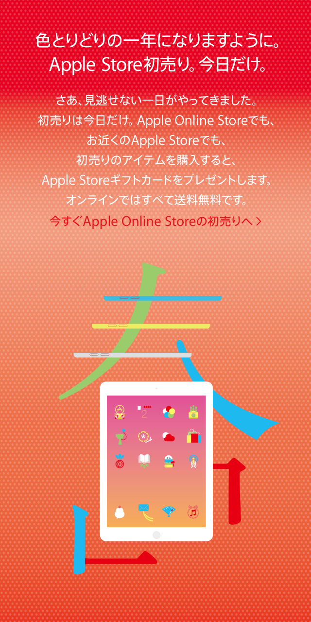 色とりどりの一年になりますように。Apple Store初売り。今日だけ。さあ、見逃せない一日がやってきました。初売りは今日だけ。Apple Online Storeでも、お近くのApple Storeでも、初売りのアイテムを購入すると、Apple Storeギフトカードをプレゼントします。オンラインではすべて送料無料です。今すぐApple Online Storeの初売りへ