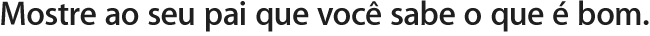 Mostre ao seu pai que você sabe o que é bom.