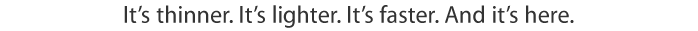 It's thinner. It's lighter. It's faster. And it's here.