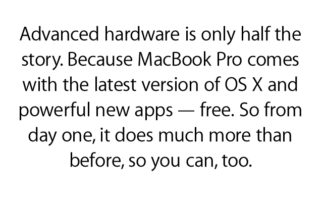 Advanced hardware is only half   the story. Because MacBook Pro   comes with the latest version of   OS X and powerful new apps —   free. So from day one, it does   much more than before, so   you can, too.