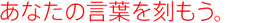 あなたの言葉を刻もう。
