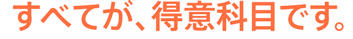 すべてが、得意科目です。