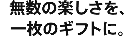 無数の楽しさを、一枚のギフトに。
