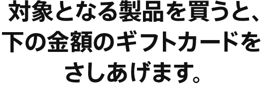 対象となる製品を買うと、下の金額のギフトカードをさしあげます。