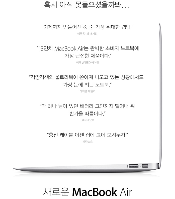 혹시 아직 못들으셨을까봐... '이제까지 만들어진 것 중 가장 위대한 랩탑.' 미국 Stuff 매거진. '13인치 MacBook Air는 완벽한 소비자 노트북에 가장 근접한 제품이다.' 미국 WIRED 매거진. '각양각색의 울트라북이 쏟아져 나오고 있는 상황에서도 가장 눈에 띄는 노트북' 디지털 데일리. '딱 하나 남아 있던 배터리 고민까지 덜어내 줘 반가울 따름이다.' 블로터닷넷. '충전 케이블 이젠 집에 고이 모셔두자' 베타뉴스.  새로운 MacBook Air