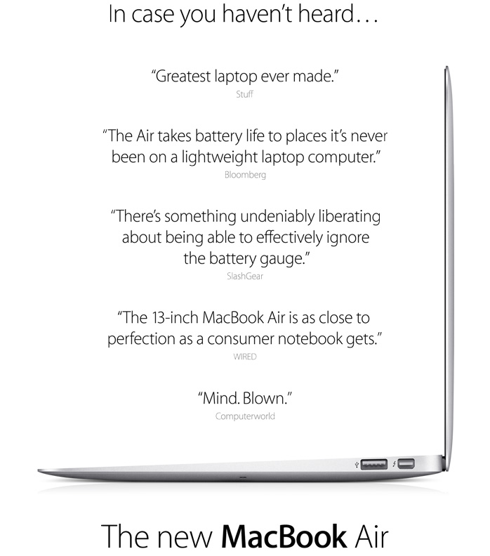 In case you haven't heard...'Greatest laptop ever made.' Stuff. 'The Air takes battery life to places it's never been on a lightweight laptop computer.' Bloomberg. 'There's something undeniably liberating about being able to effectively ignore the battery gauge.' SlashGear. 'The 13-inch MacBook Air is as close to perfection as a consumer notebook gets.' WIRED. 'Mind. Blown.' Computerworld. The new MacBook Air