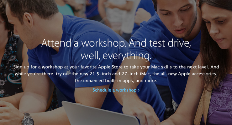 Attend a workshop. And test drive, well, everything. Sign up for a workshop at your favorite Apple Store to take your Mac skills to the next level. And  while you’re there, try out the new 21.5-inch and 27-inch iMac, the all-new Apple accessories, the enhanced built-in apps, and more. Schedule a workshop.