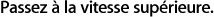 Passez la vitesse supérieure.