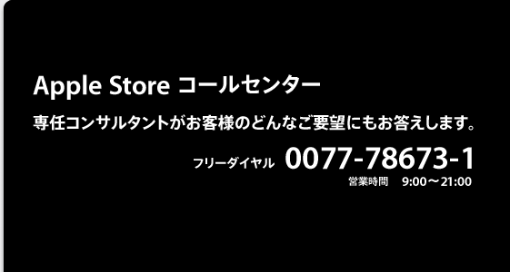 Apple Store コールセンター 専任コンサルタントがお客様のどんなご要望にもお答えします。フリーダイヤル 0120-27753-1 月〜金　9:00〜21:00
土/日/祝日	9:00〜17:00