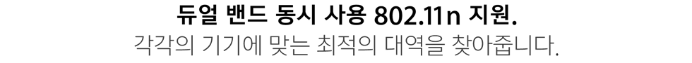 듀얼 밴드 동시 사용 802.11n 지원. 각각의 기기에 맞는 최적의 대역을 찾아줍니다.