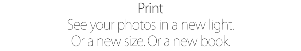 Print. See your photos in a new light. Or a new size. Or a new book.