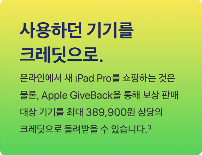 사용하던 기기를 크레딧으로. 온라인에서 새 iPad Pro를 쇼핑하는 것은 물론, Apple GiveBack을 통해 보상 판매 대상 기기를 최대 389,900원 상당의 크레딧으로 돌려받을 수 있습니다.(3)