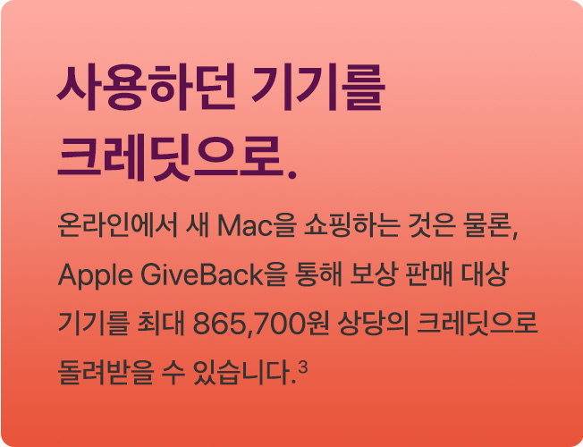 사용하던 기기를 크레딧으로. 온라인에서 새 Mac을 쇼핑하는 것은 물론, Apple GiveBack을 통해 보상 판매 대상 기기를 최대 865,700원 상당의 크레딧으로 돌려받을 수 있습니다.(3)