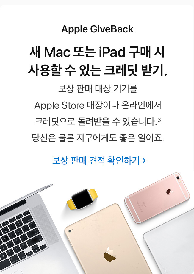 Apple GiveBack. 새 Mac 또는 iPad 구매 시 사용할 수 있는 크레딧 받기. 보상 판매 대상 기기를 Apple Store 매장이나 온라인에서 크레딧으로 돌려받을 수 있습니다.(3) 당신은 물론 지구에게도 좋은 일이죠. 보상 판매 견적 확인하기