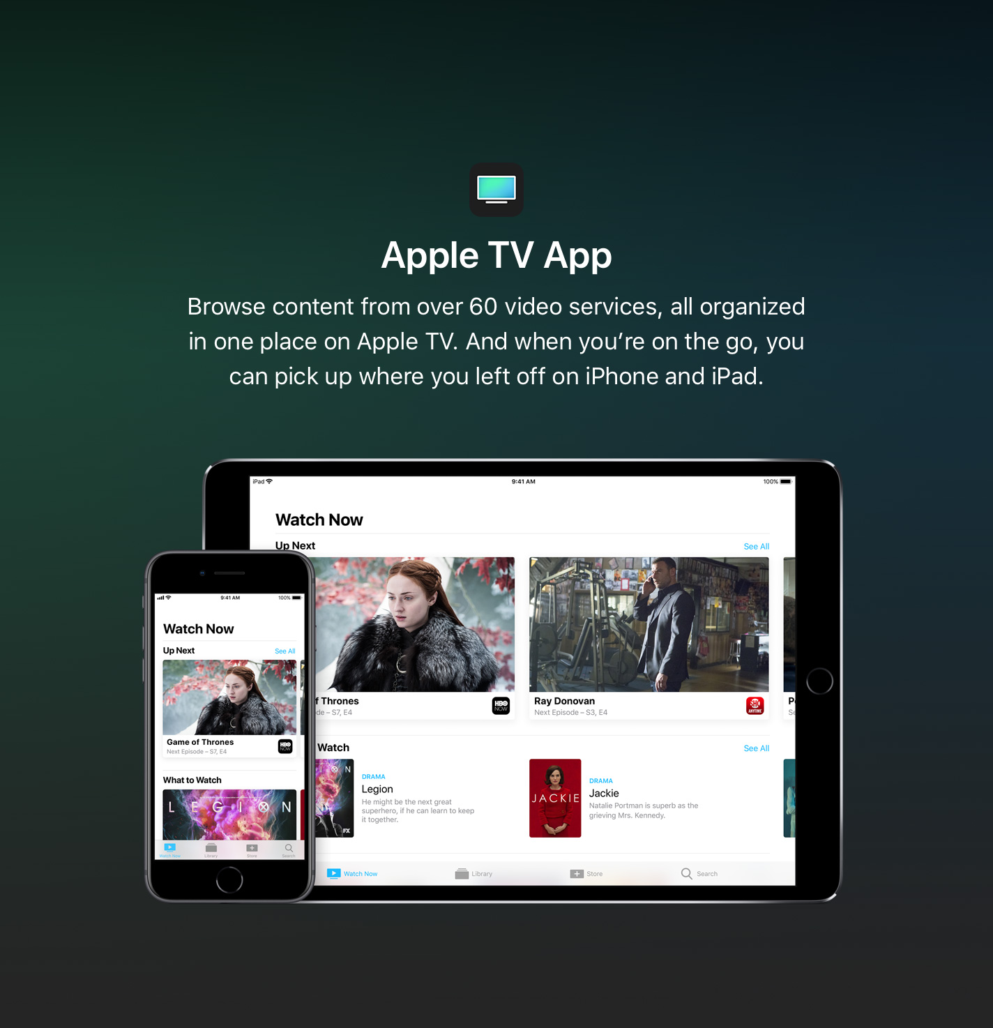 Browse content from over 60 video services, all organized in one place on Apple TV. And when you're on the go, you can pick up where you left off on iPhone and iPad.