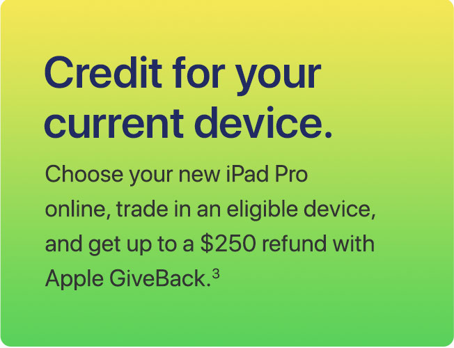 Credit for your current device. Choose your new iPad Pro online, trade in an eligible device, and get up to a $250 refund with Apple GiveBack.(3)