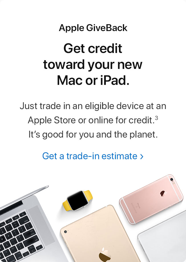 Apple GiveBack. Get credit toward your new Mac or iPad. Just trade in an eligible device at an Apple Store or online for credit.(3) It's good for you and the planet. Get a trade-in estimate