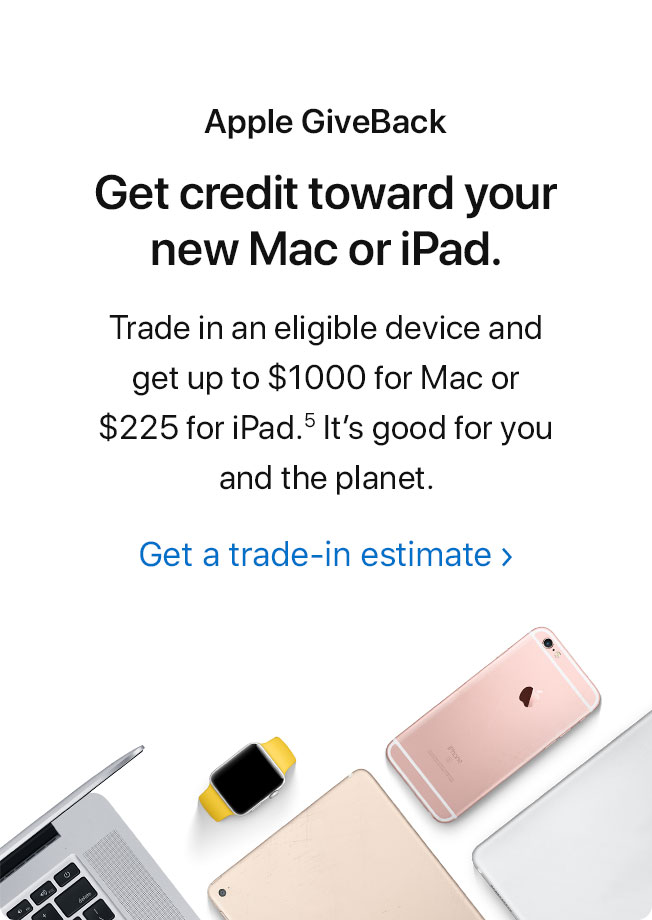 Apple GiveBack. Get credit toward your new Mac or iPad. Trade in an eligible device and get up to $1000 for Mac or $225 for iPad.(5) It’s good for you and the planet. Get a trade-in estimate