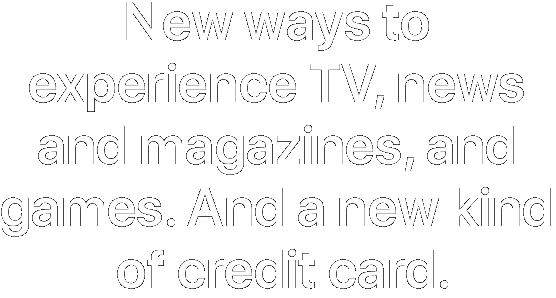 New ways to experience TV, news and magazines, and games. And a new kind of credit card.
