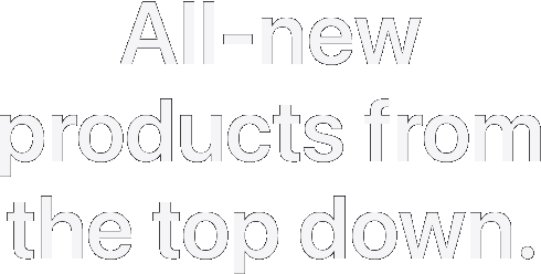 All-new products from the top down.