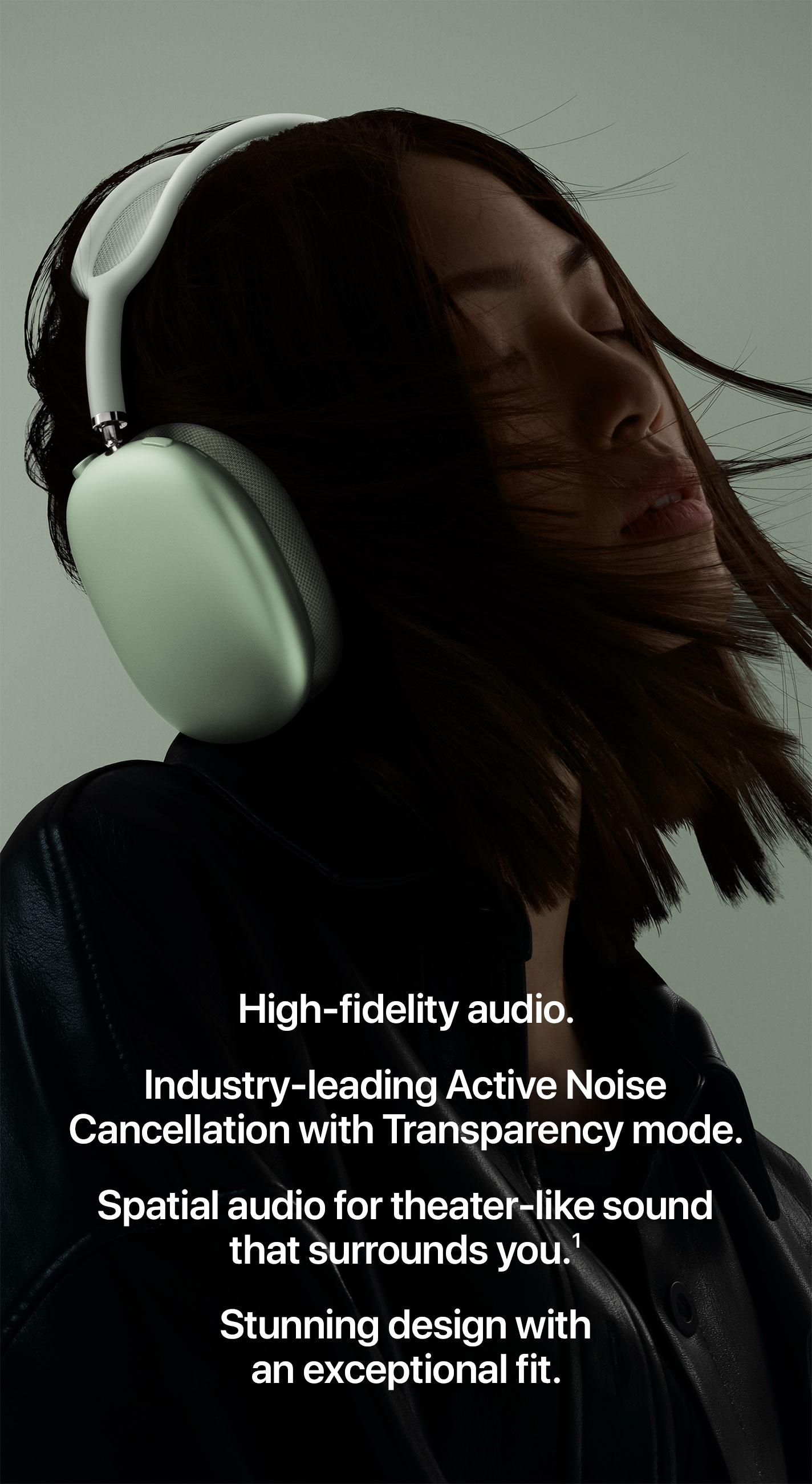 High-fidelity audio. Industry-leading Active Noise Cancellation with Transparency mode. Spatial audio for theater-like sound that surrounds you.(1) Stunning design with an exceptional fit.
