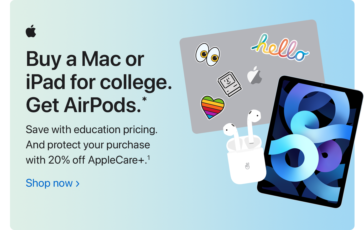 Buy a Mac or iPad for college. Get AirPods.* Save with education pricing. And protect your purchase with 20% off AppleCare+.(1) Shop now