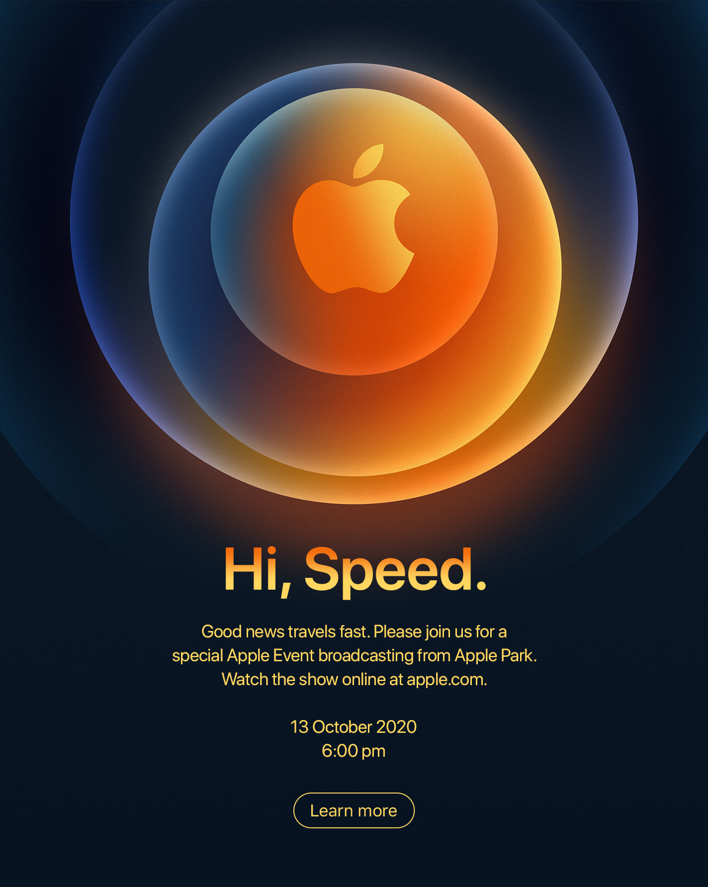 Hi, Speed. Good news travels fast. Please join us for a special Apple Event broadcasting from Apple Park. Watch the show online at apple.com. 13 October 2020 6:00 pm Learn more