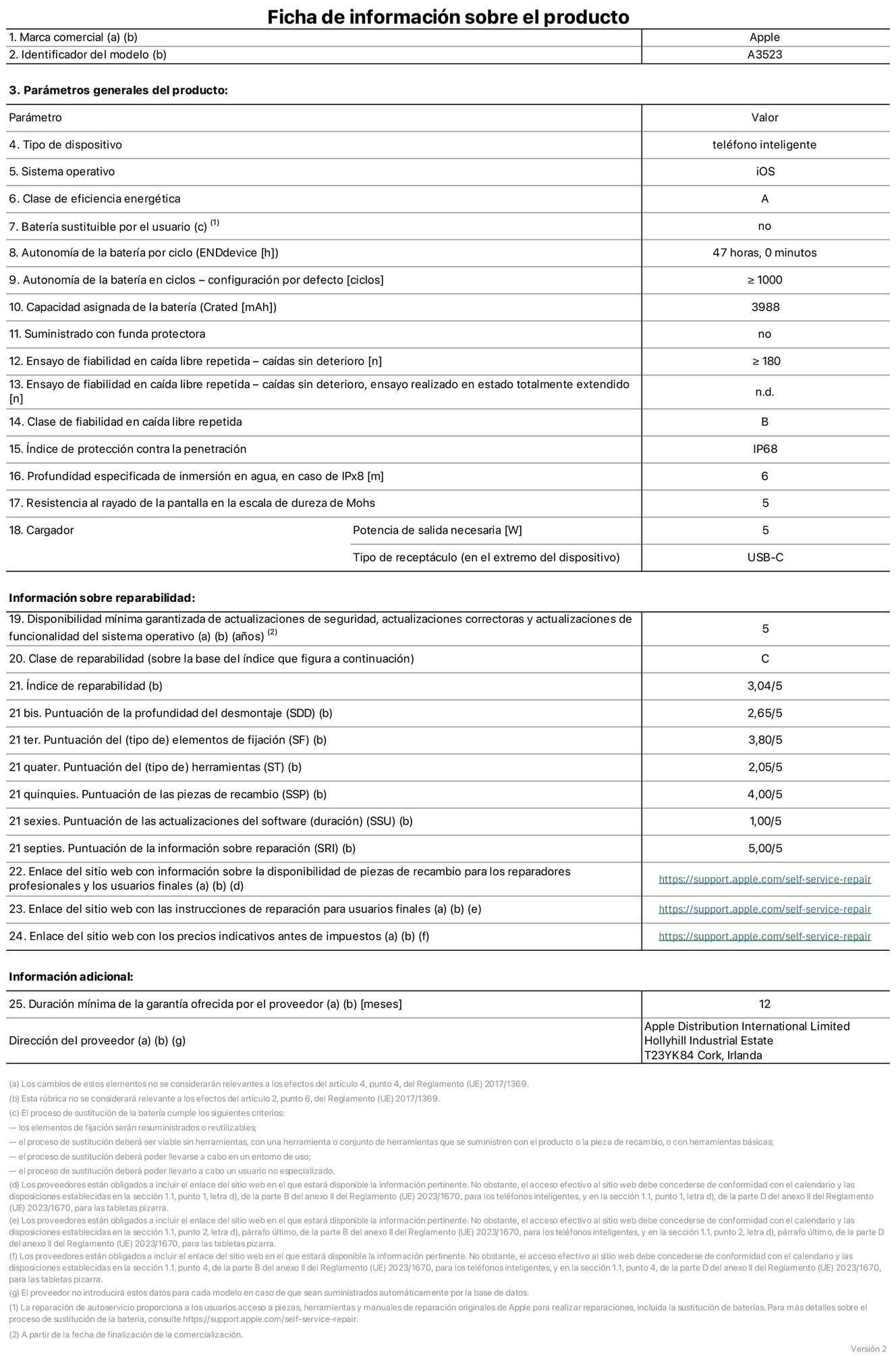 Ficha de información de producto del iPhone 17 Pro, modelo A3523. Suministrado por Apple Distribution International Limited con sede en Hollyhill Industrial Estate, T23 YK84 Cork (Irlanda). Tipo de dispositivo: Teléfono inteligente. Sistema operativo: iOS. Clase de eficiencia energética: A. Batería sustituible por el usuario: No. Autonomía de la batería por ciclo: 47 horas. Autonomía de la batería en ciclos (configuración por defecto): ≥ 1.000. Capacidad asignada de la batería: 3.988 mAh. Suministrado con funda protectora: No. Caídas sin deterioro en ensayo de fiabilidad en caída libre repetida: ≥ 180. Caídas sin deterioro en ensayo de fiabilidad en caída libre repetida realizado en estado totalmente extendido: No aplicable. Clase de fiabilidad en caída libre repetida: B. Índice de protección contra la penetración: IP68. Profundidad especificada de inmersión en agua, en caso de iPx8 (metros): 6. Resistencia al rayado de la pantalla en la escala de dureza de Mohs: 5. Potencia de salida necesaria del cargador: 5 W. Tipo de receptáculo del cargador (en el extremo del dispositivo): USB‑C. Disponibilidad mínima garantizada de actualizaciones de seguridad, correctoras y de funcionalidad del sistema operativo: 5 años. Clase de reparabilidad: C. Índice de reparabilidad: 3,04/5. Puntuación de la profundidad del desmontaje (SDD): 2,65/5. Puntuación de los elementos de fijación: 3,80/5. Puntuación de las herramientas: 2,05/5. Puntuación de las piezas de recambio: 4/5. Puntuación de las actualizaciones de software: 1/5. Puntuación de la información sobre reparación: 5/5. Enlace del sitio web con información sobre la disponibilidad de piezas de recambio para reparadores profesionales y usuarios finales: https://support.apple.com/es-es/self-service-repair. Enlace del sitio web con las instrucciones de reparación para usuarios finales: https://support.apple.com/es-es/self-service-repair. Enlace del sitio web con los precios indicativos antes de impuestos: https://support.apple.com/es-es/self-service-repair. Se ofrece una garantía general de 12 meses.