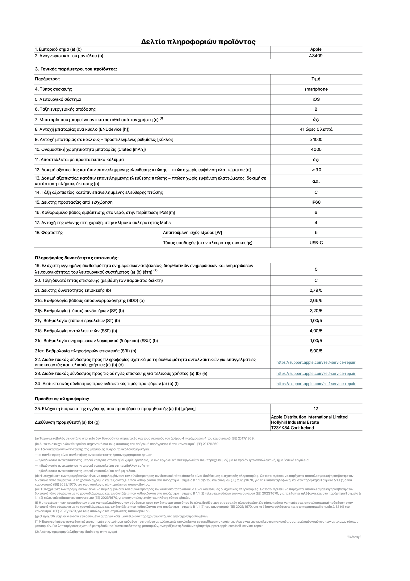 Φύλλο πληροφοριών προϊόντος για το iPhone 16e, μοντέλο A3409. Παρέχεται από την Apple Distribution International Limited, Hollyhill Industrial Estate. Cork, Ιρλανδία, T23 YK84. Τύπος συσκευής: smartphone. Λειτουργικό σύστημα: iOS. Τάξη ενεργειακής απόδοσης: B. Δυνατότητα αντικατάστασης μπαταρίας από τον χρήστη: όχι. Αντοχή μπαταρίας ανά κύκλο: 41 ώρες. Αντοχή μπαταρίας σε κύκλους, προεπιλεγμένες ρυθμίσεις: Μεγαλύτερη ή ίση του 1000. Ονομαστική χωρητικότητα μπαταρίας: 4005 mAh. Αποστέλλεται με προστατευτικό κάλυμμα: όχι. Δοκιμή αξιοπιστίας κατόπιν επανειλημμένης ελεύθερης πτώσης, πτώσεις χωρίς βλάβη: περισσότερες ή ίσες με 90. Δοκιμή αξιοπιστίας κατόπιν επανειλημμένης ελεύθερης πτώσης, πτώσεις χωρίς βλάβη σε κατάσταση πλήρους έκτασης: μη διαθέσιμο. Τάξη αξιοπιστίας κατόπιν επανειλημμένης ελεύθερης πτώσης: C. Αξιολόγηση προστασίας από εισχώρηση: IP68. Καθορισμένο βάθος εμβύθισης σε νερό, σε περίπτωση iPx8: 6 μέτρα. Ανθεκτικότητα οθόνης στις γρατζουνιές στην κλίμακα σκληρότητας Mohs: 4. Απαιτούμενη ισχύς εξόδου φορτιστή: 5 W. Τύπος υποδοχής ηλεκτρικού ρεύματος φορτιστή (στο άκρο της συσκευής): USB-C. Ελάχιστη εγγυημένη διαθεσιμότητα ενημερώσεων ασφαλείας, διορθωτικών ενημερώσεων και ενημερώσεων λειτουργικότητας λειτουργικού συστήματος: 5 έτη. Τάξη επιδιορθωσιμότητας: C. Δείκτης επιδιορθωσιμότητας: 2,79/5. Βαθμολογία βάθους αποσυναρμολόγησης (SDD): 2,65/5. Βαθμολογία συνδετήρων: 3,20/5. Βαθμολογία εργαλείων: 1,00/5. Βαθμολογία ανταλλακτικών: 4,00/5. Βαθμολογία ενημερώσεων λογισμικού: 1,00/5. Βαθμολογία πληροφοριών επιδιόρθωσης: 5,00/5. Διαδικτυακός σύνδεσμος με πληροφορίες για τη διαθεσιμότητα ανταλλακτικών για επαγγελματίες τεχνικούς και τελικούς χρήστες: https://support.apple.com/self-service-repair. Διαδικτυακός σύνδεσμος με πληροφορίες επιδιόρθωσης για τελικούς χρήστες: https://support.apple.com/self-service-repair. Διαδικτυακός σύνδεσμος με ενδεικτικές τιμές προ φόρου: https://support.apple.com/self-service-repair. Προσφέρεται 12μηνη γενική εγγύηση.