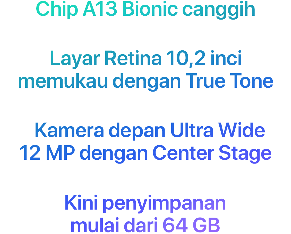 Chip A13 Bionic canggih  Layar Retina 10,2 inci memukau dengan True Tone  Kamera depan Ultra Wide 12 MP dengan Center Stage  Kini penyimpanan mulai dari 64 GB