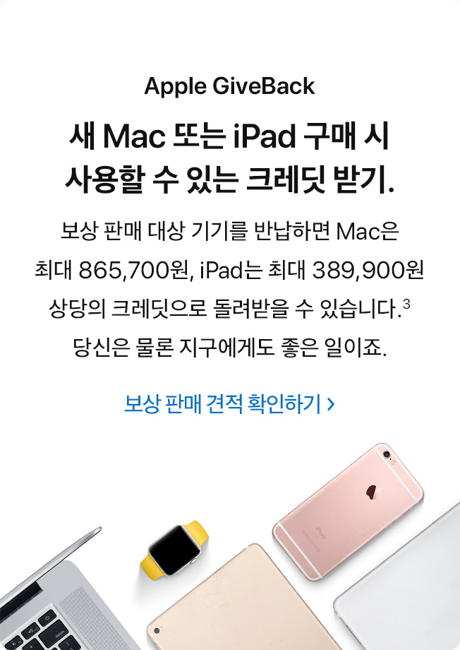 Apple GiveBack. 새 Mac 또는 iPad 구매 시 사용할 수 있는 크레딧 받기. 보상 판매 대상 기기를 반납하면 Mac은 최대 865,700원, iPad는 최대 389,900원 상당의 크레딧으로 돌려받을 수 있습니다.(3) 당신은 물론 지구에게도 좋은 일이죠. 보상 판매 견적 확인하기