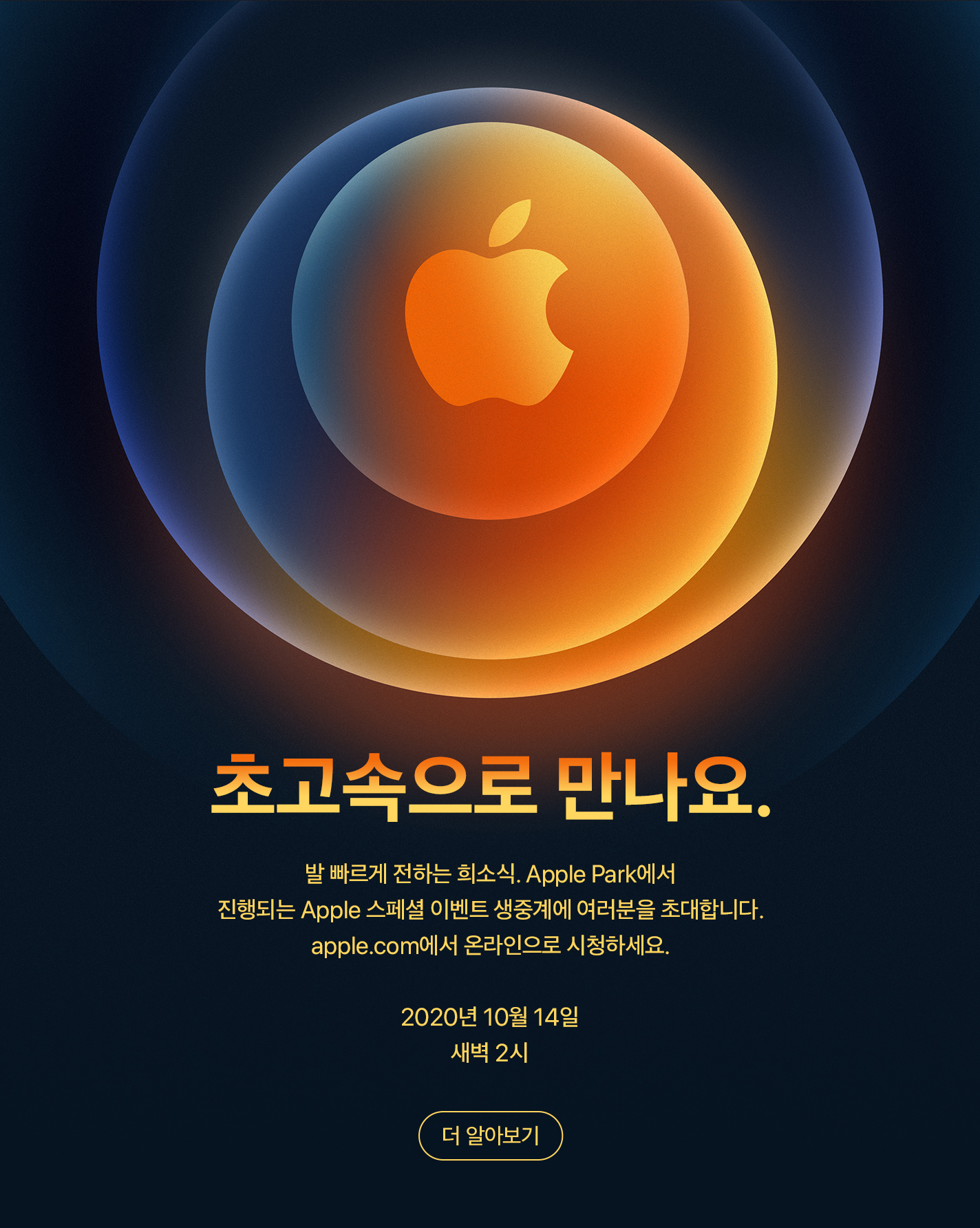 발빠르게 전하는 희소식. Apple Park에서 진행되는 Apple 스페셜 이벤트 생중계에 여러분을 초대합니다. apple.com에서 온라인으로 시청하세요. 2020년 10월 14일. 새벽 2시. 더 알아보기.