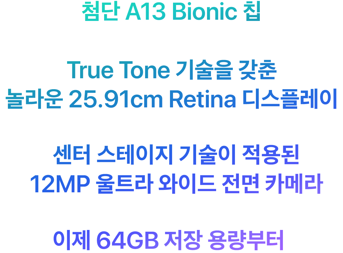 첨단 A13 Bionic 칩 True Tone 기술을 갖춘 놀라운 25.91cm Retina 디스플레이 센터 스테이지 기술이 적용된 12MP 울트라 와이드 전면 카메라 이제 64GB 저장 용량부터