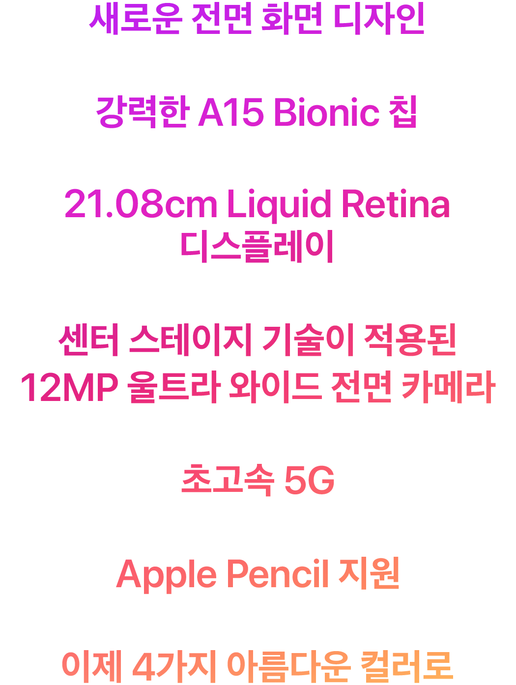 새로운 전면 화면 디자인 강력한 A15 Bionic 칩 21.08cm Liquid Retina 디스플레이 센터 스테이지 기술이 적용된 12MP 울트라 와이드 전면 카메라 초고속 5G Apple Pencil 지원 이제 4가지 아름다운 컬러로