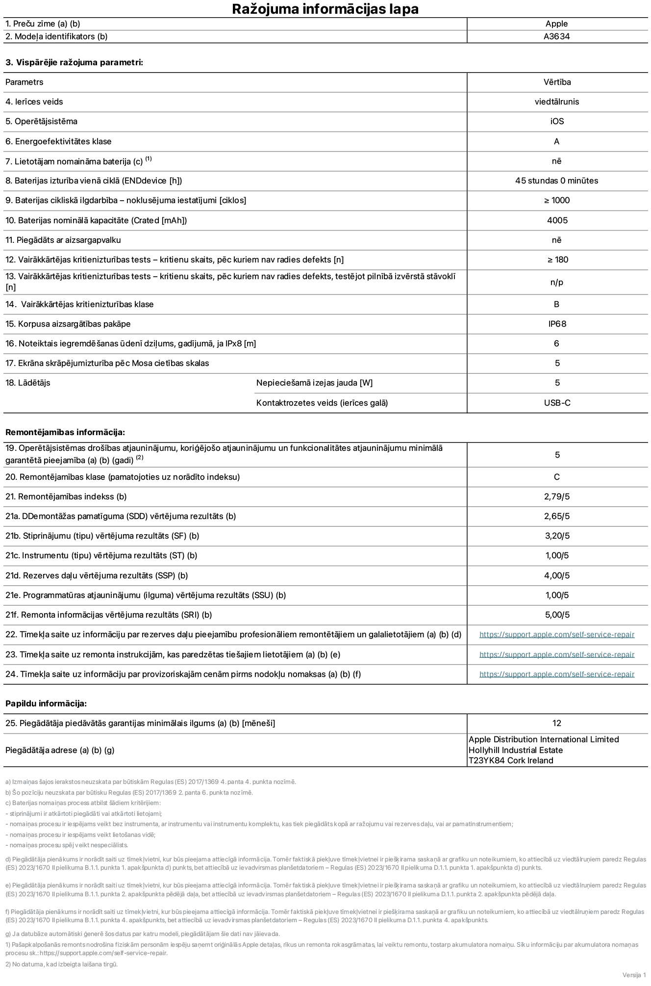 Produkta informācijas lapa – iPhone 17e, modelis A3634. Piegādātājs: Apple Distribution International Limited, Hollyhill Industrial Estate. Korka, Īrija, T23 YK84. Ierīces veids: viedtālrunis. Operētājsistēma: iOS. Energoefektivitātes klase: A. Lietotāja paša spēkiem nomaināms akumulators: nē. Akumulatora izturība vienā ciklā: 45 stundas. Akumulatora cikliskā izturība – noklusējuma iestatījumi: lielāka vai vienāda ar 1000. Akumulatora nominālā kapacitāte: 4005 miliampērstundas. Piegādāts ar aizsargapvalku: nē. Vairākkārtējas kritienizturības tests – kritienu skaits, pēc kuriem nav radies defekts: lielāks vai vienāds ar 180. Vairākkārtējas kritienizturības tests – kritienu skaits, pēc kuriem nav radies defekts, testējot pilnībā izvērstā stāvoklī: nav piemērojams. Vairākkārtējas kritienizturības klase: B. Korpusa aizsargātības pakāpe: IP68. Noteiktais iegremdēšanas ūdenī dziļums, gadījumā, ja IPx8: 6 metri. Ekrāna skrāpējumizturība pēc Mosa cietības skalas: 5. Lādētājam nepieciešamā izejas jauda: 5 vati. Lādētāja kontaktrozetes veids (ierīces galā): USB-C. Operētājsistēmas drošības atjauninājumu, koriģējošo atjauninājumu un funkcionalitātes atjauninājumu minimālā garantētā pieejamība: 5 gadi. Remontējamības klase: C. Remontējamības indekss: 2,79/5. Demontāžas pamatīguma (SDD) vērtējums: 2,65/5. Stiprinājumu vērtējums: 3,20/5. Instrumentu vērtējums: 1,00/5. Rezerves daļu vērtējums: 4,00/5. Programmatūras atjauninājumu vērtējums: 1,00/5. Remonta informācijas vērtējums: 5,00/5. Tīmekļa saite uz informāciju par rezerves daļu pieejamību profesionāliem remontētājiem un galalietotājiem: https://support.apple.com/self-service-repair. Tīmekļa saite uz remonta instrukcijām, kas paredzētas galalietotājiem: https://support.apple.com/self-service-repair. Tīmekļa saite uz informāciju par provizoriskajām cenām pirms nodokļu nomaksas: https://support.apple.com/self-service-repair. Piedāvātās garantijas standarta ilgums: 12 mēneši.