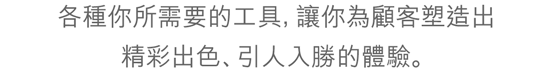 各種你所需要的工具，讓你為顧客塑造出精彩出色、引人入勝的體驗。