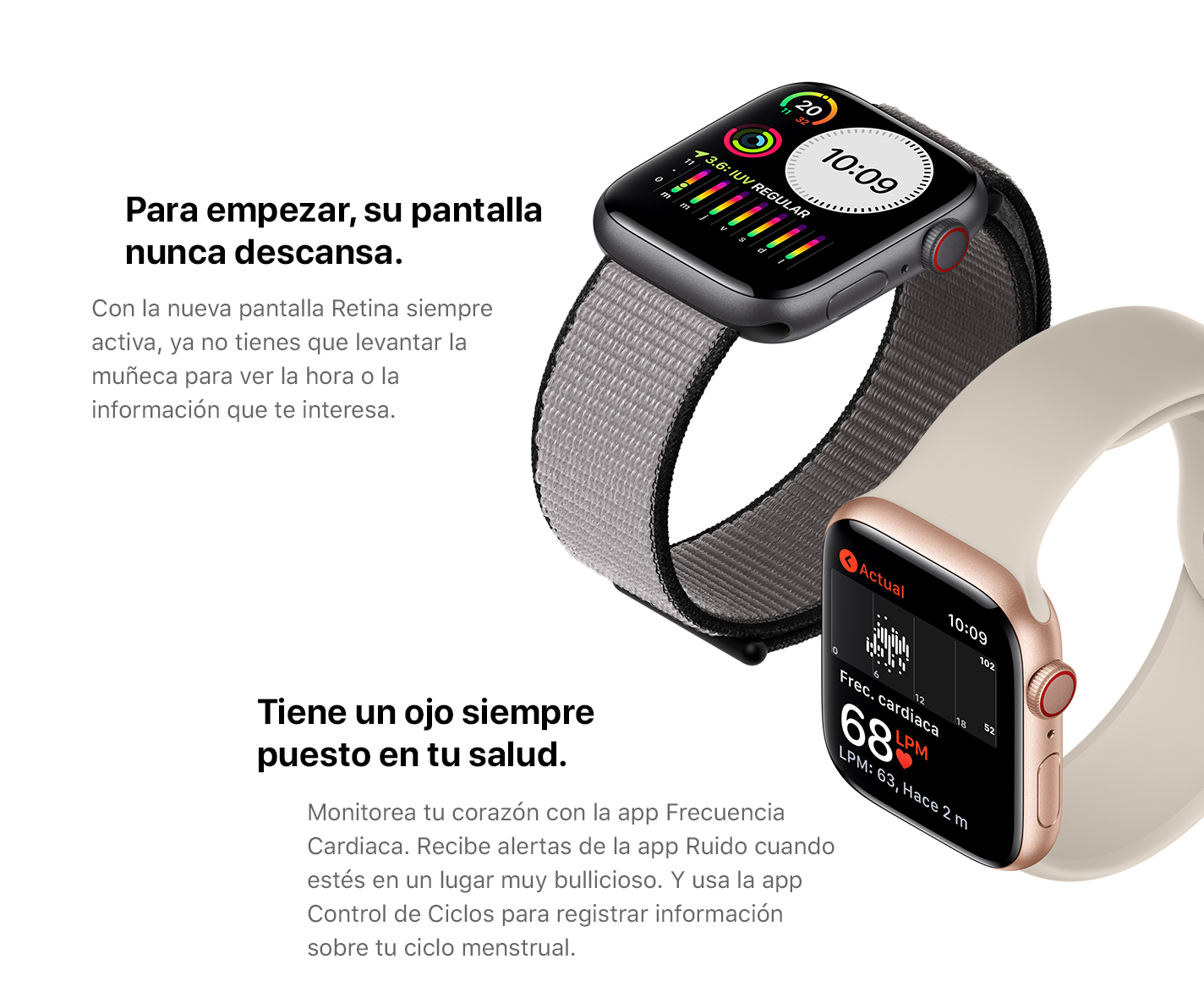 Para empezar, su pantalla nunca descansa. Con la nueva pantalla Retina siempre activa, ya no tienes que levantar la muñeca para ver la hora o la información que te interesa. Tiene un ojo siempre puesto en tu salud. Monitorea tu corazón con la app Frecuencia Cardiaca. Recibe alertas de la app Ruido cuando estés en un lugar muy bullicioso. Y usa la app Control de Ciclos para registrar información sobre tu ciclo menstrual.