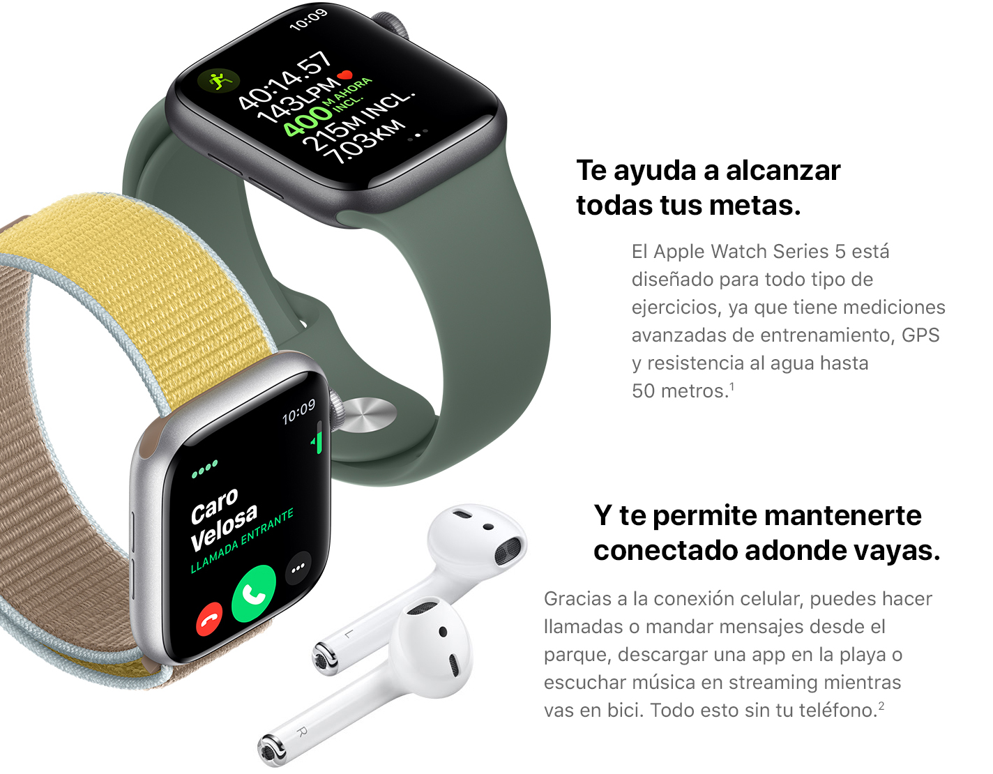 Te ayuda a alcanzar todas tus metas. El Apple Watch Series 5 está diseñado para todo tipo de ejercicios, ya que tiene mediciones avanzadas de entrenamiento, GPS y resistencia al agua hasta 50 metros.(1) Y te permite mantenerte conectado adonde vayas. Gracias a la conexión celular, puedes hacer llamadas o mandar mensajes desde el parque, descargar una app en la playa o escuchar música en streaming mientras vas en bici. Todo esto sin tu teléfono.(2)