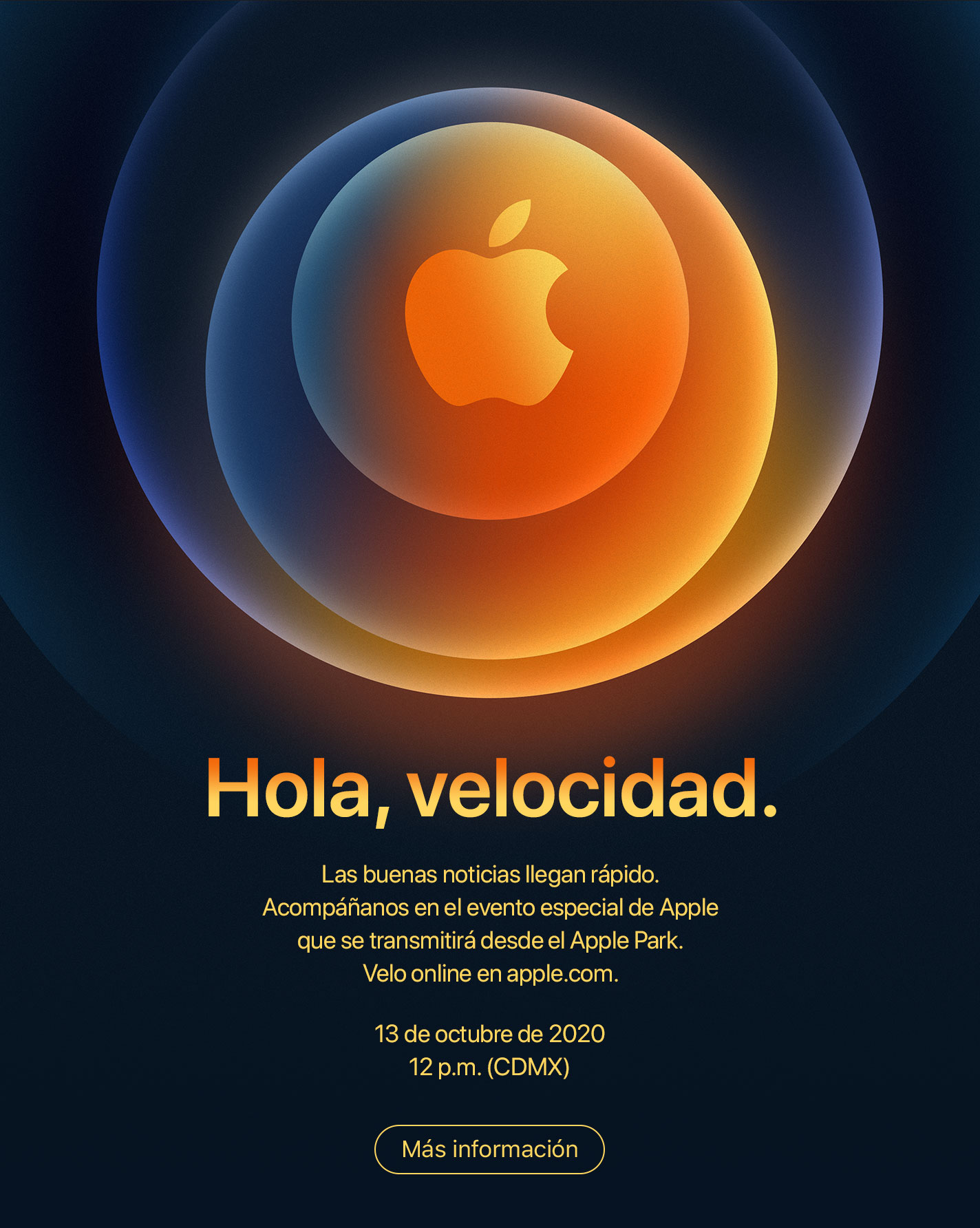 Hola, velocidad. Las buenas noticias llegan rápido. Acompáñanos en el evento especial de Apple que se transmitirá desde el Apple Park. Velo online en apple.com. 13 de octubre de 2020 12 p.m. (CDMX). Más información