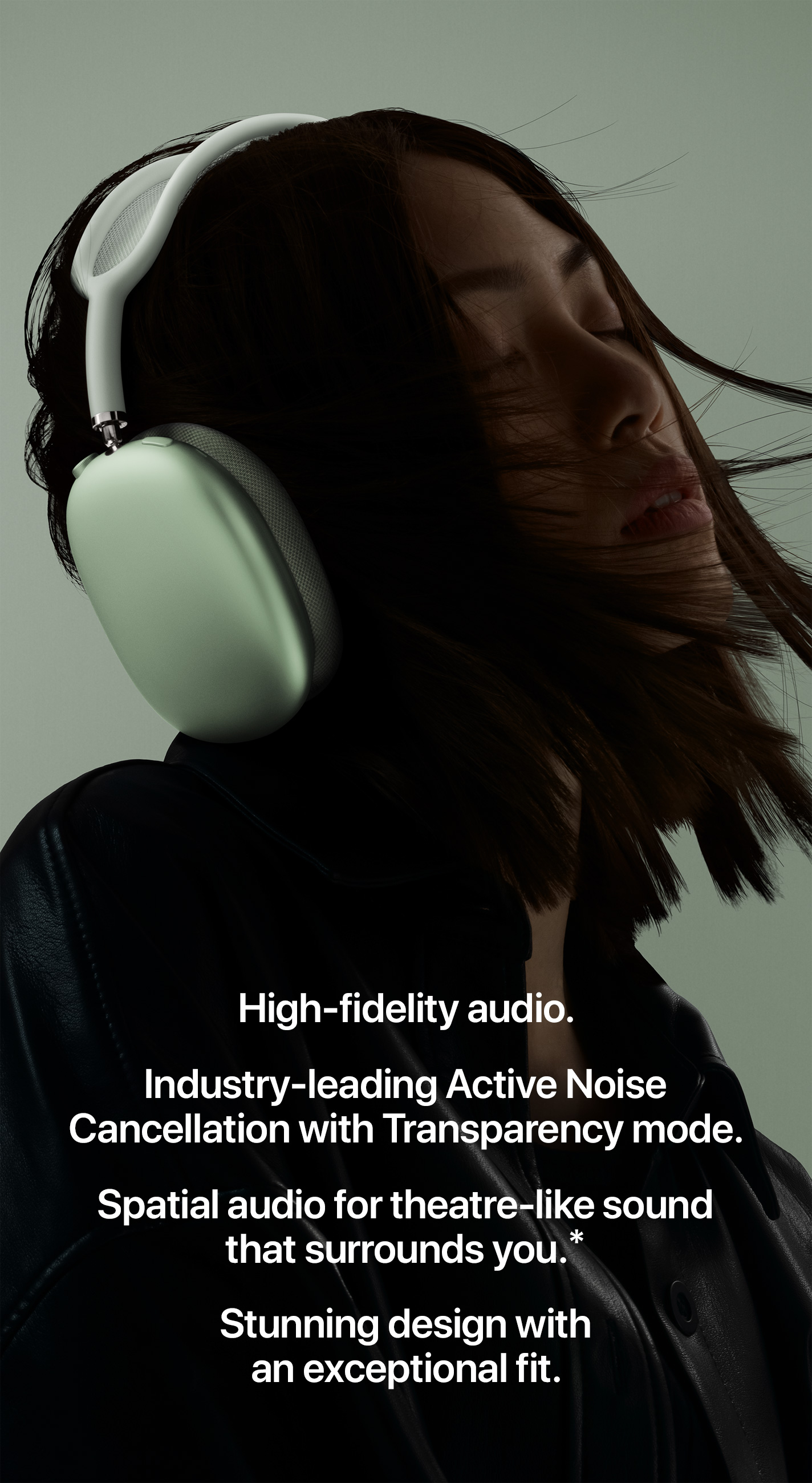 High-fidelity audio. Industry-leading Active Noise Cancellation with Transparency mode. Spatial audio for theatre-like sound that surrounds you.* Stunning design with an exceptional fit.