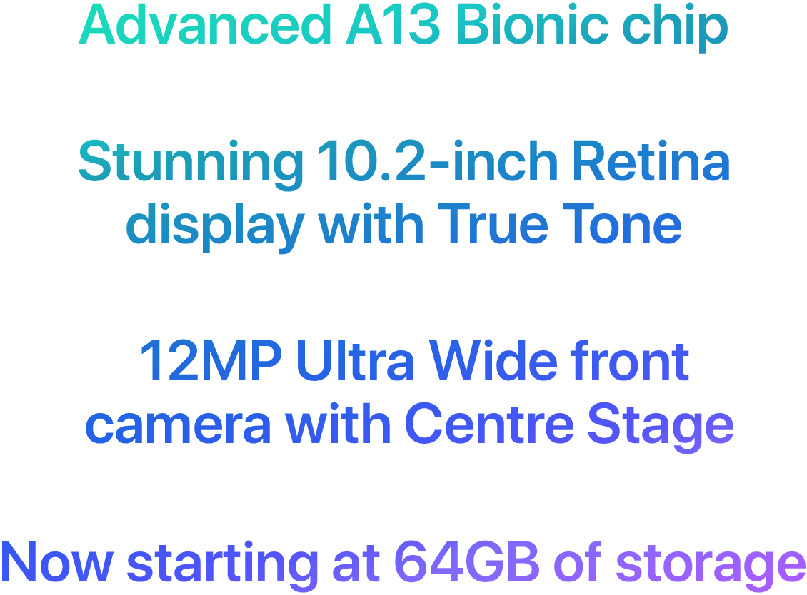 Advanced A13 Bionic chip. Stunning 10.2-inch Retina display with True Tone. 12MP Ultra Wide front camera with Centre Stage. Now starting at 64GB of storage.