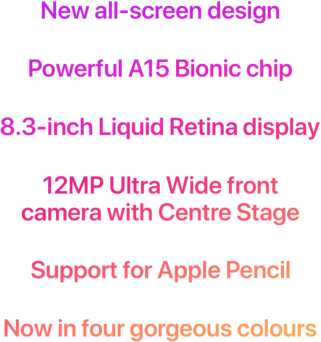 New all-screen design. Powerful A15 Bionic chip. 8.3-inch Liquid Retina display. 12MP Ultra Wide front camera with Centre Stage. Support for Apple Pencil. Now in four gorgeous colours.