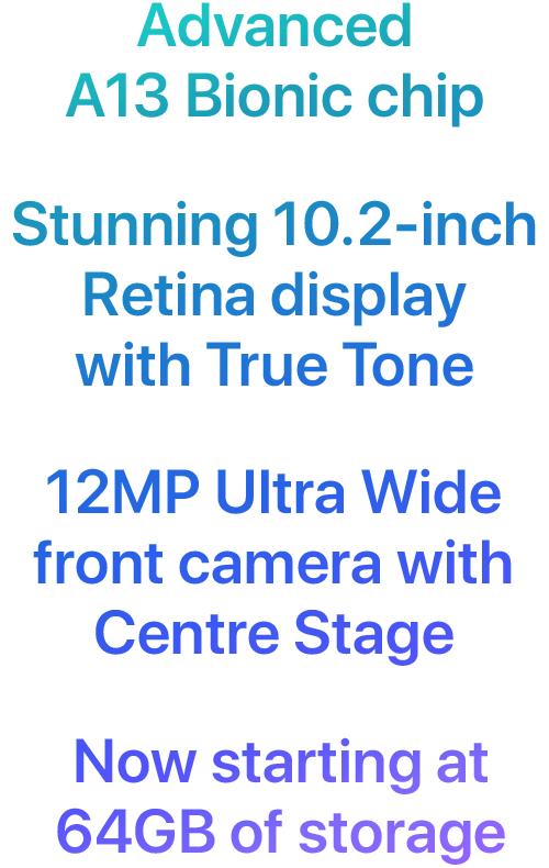 Advanced A13 Bionic chip. Stunning 10.2-inch Retina display with True Tone. 12MP Ultra Wide front camera with Centre Stage. Now starting at 64GB of storage.