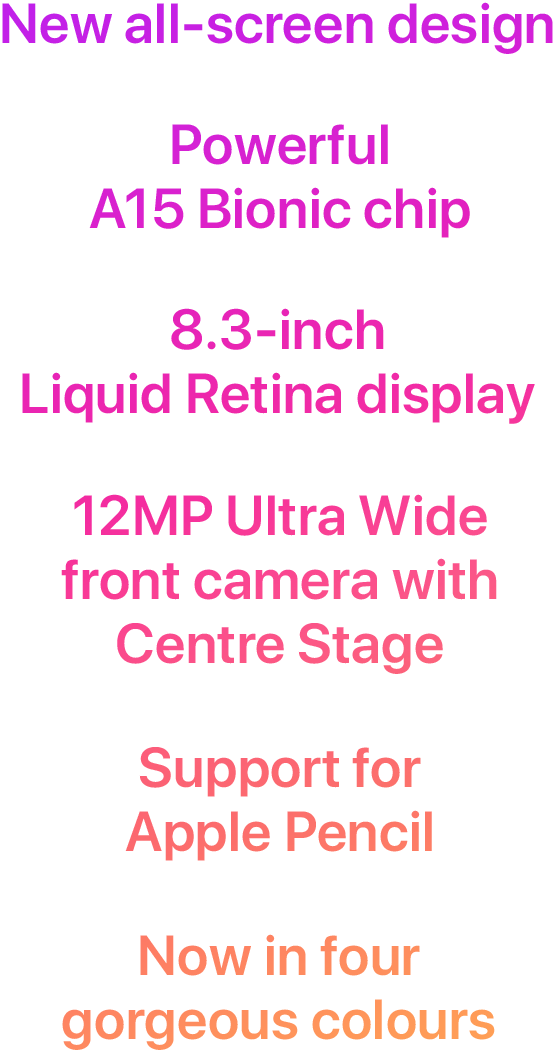 New all-screen design. Powerful A15 Bionic chip. 8.3-inch Liquid Retina display. 12MP Ultra Wide front camera with Centre Stage. Support for Apple Pencil. Now in four gorgeous colours.