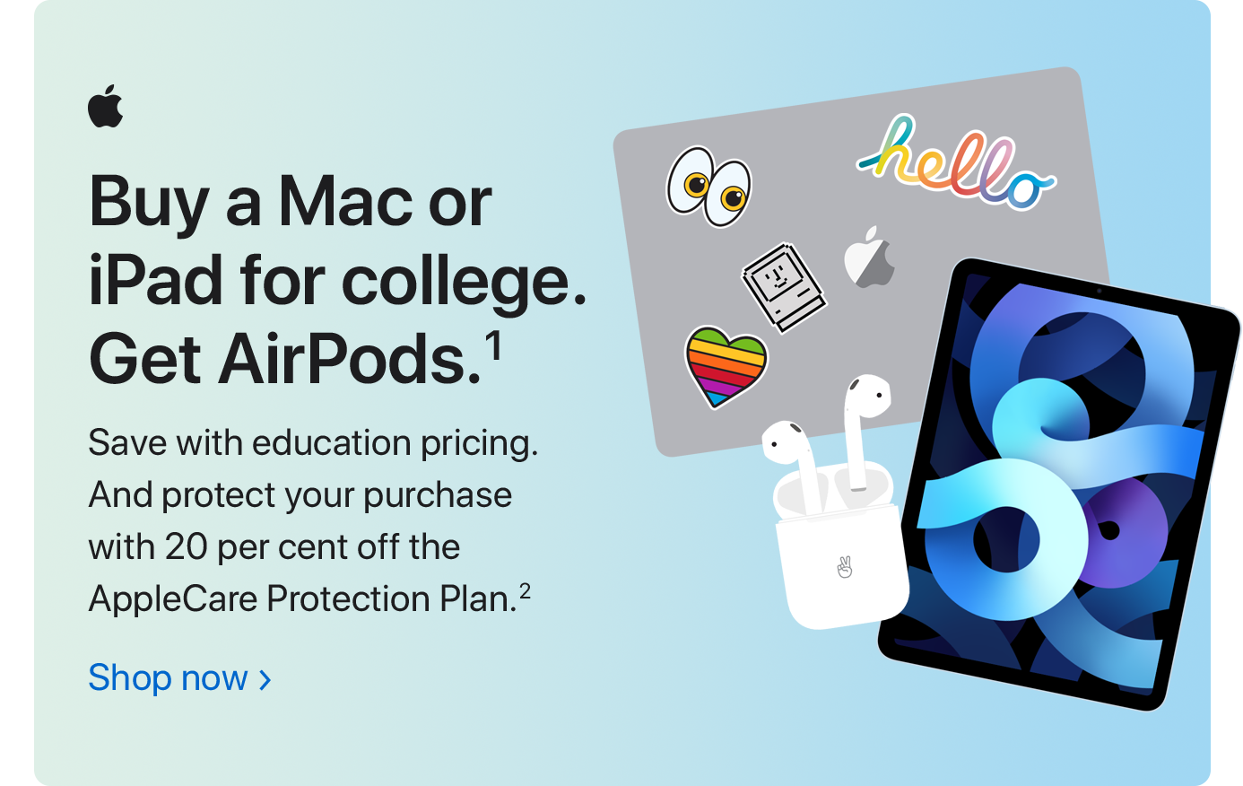 Buy a Mac or iPad for college. Get AirPods.(1) Save with education pricing. And protect your purchase with 20 per cent off the AppleCare Protection Plan.(2) Shop now