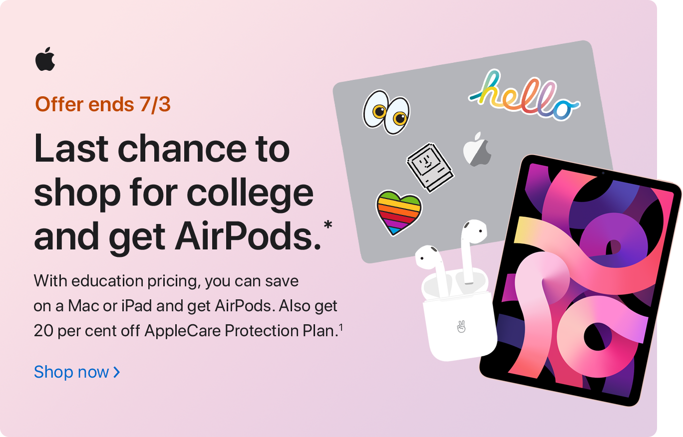 Offer ends 7/3 Last chance to shop for college and get AirPods.* With education pricing, you can save on a Mac or iPad and get AirPods. Also get 20 per cent off AppleCare Protection Plan.(1) Shop now