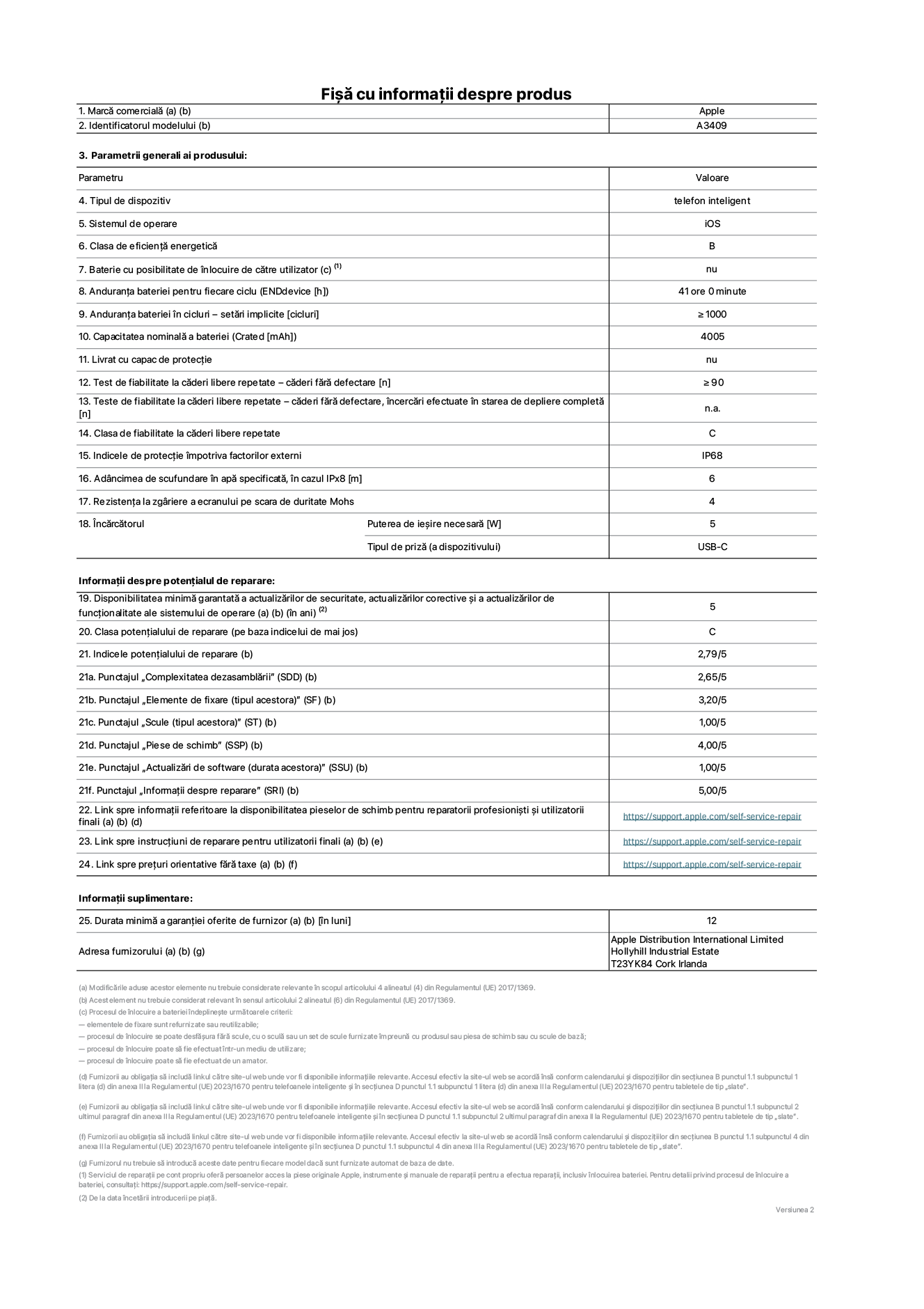 Fișa cu informații despre produs pentru iPhone 16e, modelul A3409. Furnizată de Apple Distribution International Limited, Hollyhill Industrial Estate. Cork, Irlanda T23 YK84. Tipul de dispozitiv: telefon inteligent. Sistemul de operare: iOS. Clasa de eficiență energetică: B. Baterie cu posibilitate de înlocuire de către utilizator: nu. Anduranța bateriei pentru fiecare ciclu: 41 de ore. Anduranța bateriei în cicluri – setări implicite: mai mare sau egală cu 1000. Capacitatea nominală a bateriei: 4005 mAh. Livrat cu capac de protecție: nu. Test de fiabilitate la căderi libere repetate – căderi fără defectare: mai mare sau egal cu 90. Test de fiabilitate la căderi libere repetate – căderi fără defectare, încercări efectuate în starea de depliere completă: nu se aplică. Clasa de fiabilitate la căderi libere repetate: C. Indicele de protecție împotriva factorilor externi: IP68. Adâncimea de scufundare în apă specificată, în cazul IPx8: 6 metri. Rezistența la zgâriere a ecranului pe scara de duritate Mohs: 4. Puterea de ieșire necesară pentru încărcător: 5 wați. Tipul de priză pentru încărcător (a dispozitivului): USB-C. Disponibilitatea minimă garantată a actualizărilor de securitate, a actualizărilor corective și a actualizărilor de funcționalitate ale sistemului de operare: 5 ani. Clasa potențialului de reparare: C. Indicele potențialului de reparare: 2,79/5. Punctajul „Complexitatea dezasamblării” (SDD): 2,65/5. Punctajul „Elemente de fixare”: 3,20/5. Punctajul „Scule”: 1,00/5. Punctajul „Piese de schimb”: 4,00/5. Punctajul „Actualizări de software”: 1,00/5. Punctajul „Informații despre reparare”: 5,00/5. Link spre informații referitoare la disponibilitatea pieselor de schimb pentru reparatorii profesioniști și utilizatorii finali: https://support.apple.com/self-service-repair. Link spre instrucțiuni de reparare pentru utilizatorii finali: https://support.apple.com/self-service-repair. Link spre prețuri orientative fără taxe: https://support.apple.com/self-service-repair. Garanție generală oferită: 12 de luni.