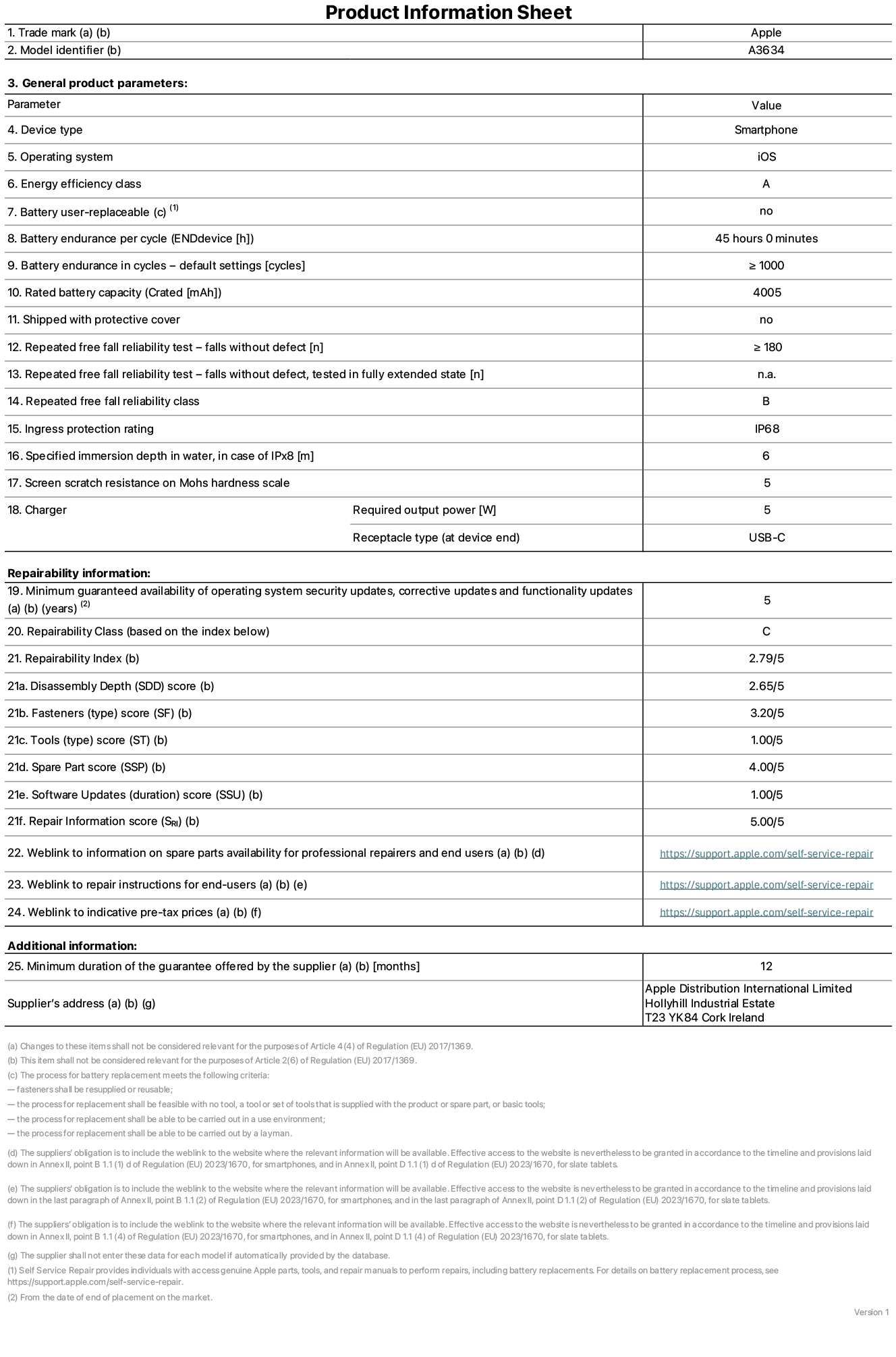 Product information sheet for iPhone 17e, model A3634. Supplied by Apple Distribution International Limited, Hollyhill Industrial Estate. Cork, Ireland, T23 YK84. Device type: smartphone. Operating system: iOS. Energy efficiency class: A. Battery user-replaceable: no. Battery endurance per cycle: 45 hours. Battery endurance in cycles - default settings: greater than or equal to 1,000. Rated battery capacity: 4,005 milliampere-hours. Shipped with protective cover: no. Repeated free fall reliability test - falls without defect: greater than or equal to 180. Repeated free fall reliability test - falls without defect tested in fully extended state: not applicable. Repeated free fall in reliability class: B. Ingress protection rating: IP68. Specified immersion depth in water, in case of iPx8: 6 metres. Screen scratch resistance on Mohs hardness scale: 5. Charger required output power: 5 watts. Charger receptacle type (at device end): USB-C. Minimum guaranteed availability of operating system security updates, corrective updates and functionality updates: 5 years. Repairability class: C. Repairability index: 2.79/5. Disassembly Depth (SDD) score: 2.65/5. Fasteners score: 3.20/5. Tools score: 1.00/5. Spare part score: 4.00/5. Software updates score: 1.00/5. Repair information score: 5.00/5. Weblink to information on spare parts availability for professional repairers and end-users: https://support.apple.com/self-service-repair. Weblink to repair instructions for end-users: https://support.apple.com/self-service-repair. Weblink to indicative pre-tax prices: https://support.apple.com/self-service-repair. 12-month general guarantee offered.